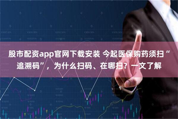 股市配资app官网下载安装 今起医保购药须扫“追溯码”，为什么扫码、在哪扫？一文了解