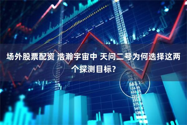 场外股票配资 浩瀚宇宙中 天问二号为何选择这两个探测目标？