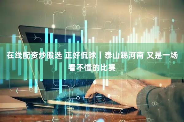 在线配资炒股选 正好侃球丨泰山踢河南 又是一场看不懂的比赛