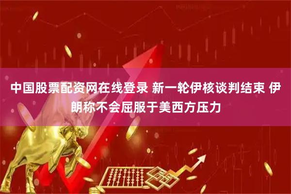 中国股票配资网在线登录 新一轮伊核谈判结束 伊朗称不会屈服于美西方压力