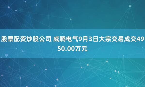股票配资炒股公司 威腾电气9月3日大宗交易成交4950.00万元