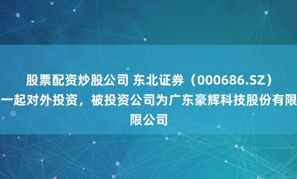 股票配资炒股公司 东北证券（000686.SZ）新增一起对外投资，被投资公司为广东豪辉科技股份有限公司