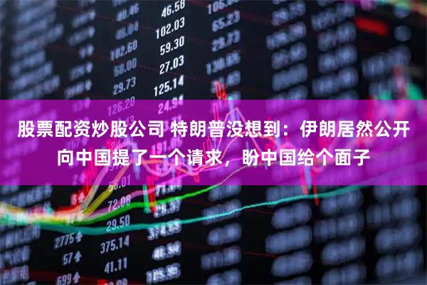 股票配资炒股公司 特朗普没想到：伊朗居然公开向中国提了一个请求，盼中国给个面子