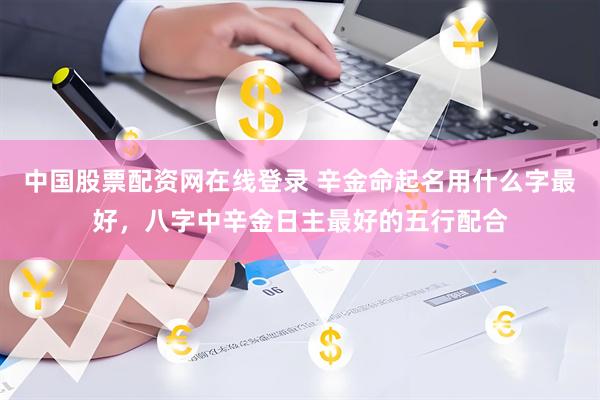 中国股票配资网在线登录 辛金命起名用什么字最好，八字中辛金日主最好的五行配合
