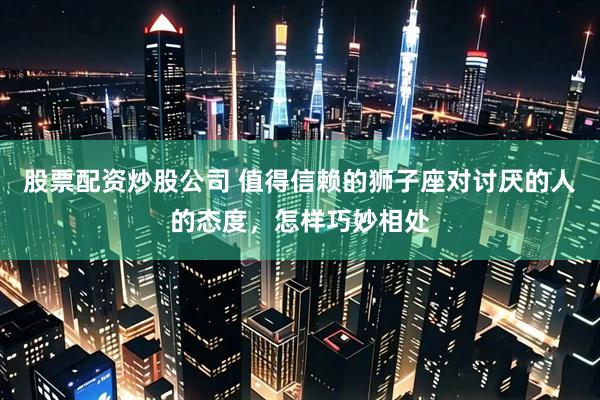 股票配资炒股公司 值得信赖的狮子座对讨厌的人的态度，怎样巧妙相处