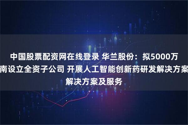 中国股票配资网在线登录 华兰股份：拟5000万元在海南设立全资子公司 开展人工智能创新药研发解决方案及服务