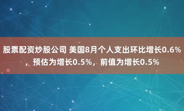 股票配资炒股公司 美国8月个人支出环比增长0.6%，预估为增长0.5%，前值为增长0.5%