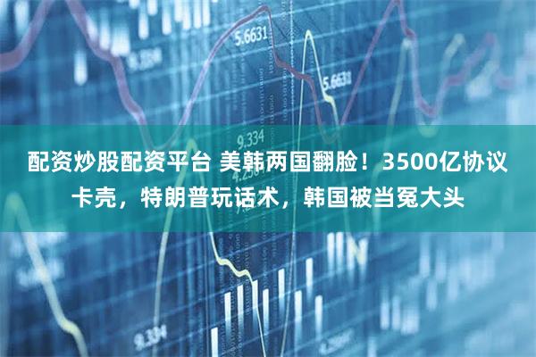 配资炒股配资平台 美韩两国翻脸！3500亿协议卡壳，特朗普玩话术，韩国被当冤大头
